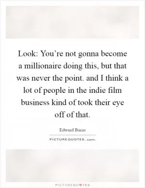 Look: You’re not gonna become a millionaire doing this, but that was never the point. and I think a lot of people in the indie film business kind of took their eye off of that Picture Quote #1