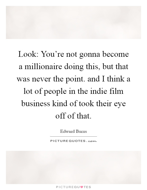 Look: You're not gonna become a millionaire doing this, but that was never the point. and I think a lot of people in the indie film business kind of took their eye off of that Picture Quote #1