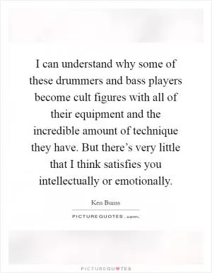 I can understand why some of these drummers and bass players become cult figures with all of their equipment and the incredible amount of technique they have. But there’s very little that I think satisfies you intellectually or emotionally Picture Quote #1