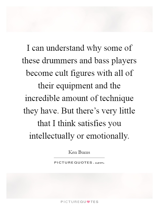 I can understand why some of these drummers and bass players become cult figures with all of their equipment and the incredible amount of technique they have. But there's very little that I think satisfies you intellectually or emotionally Picture Quote #1