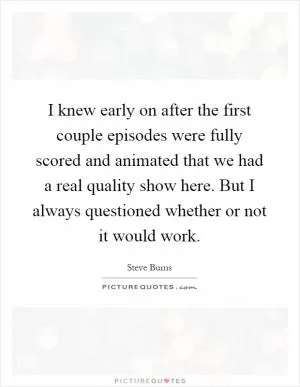 I knew early on after the first couple episodes were fully scored and animated that we had a real quality show here. But I always questioned whether or not it would work Picture Quote #1