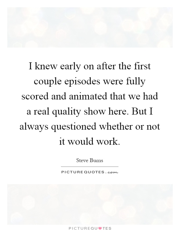 I knew early on after the first couple episodes were fully scored and animated that we had a real quality show here. But I always questioned whether or not it would work Picture Quote #1