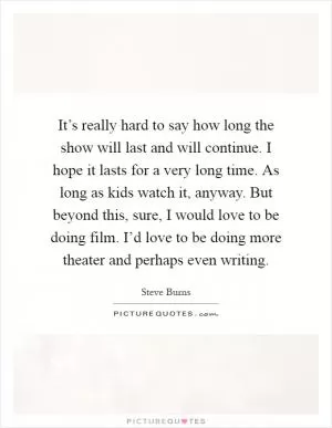 It’s really hard to say how long the show will last and will continue. I hope it lasts for a very long time. As long as kids watch it, anyway. But beyond this, sure, I would love to be doing film. I’d love to be doing more theater and perhaps even writing Picture Quote #1