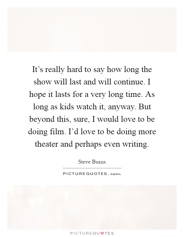It's really hard to say how long the show will last and will continue. I hope it lasts for a very long time. As long as kids watch it, anyway. But beyond this, sure, I would love to be doing film. I'd love to be doing more theater and perhaps even writing Picture Quote #1