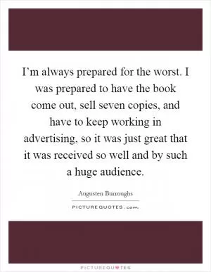 I’m always prepared for the worst. I was prepared to have the book come out, sell seven copies, and have to keep working in advertising, so it was just great that it was received so well and by such a huge audience Picture Quote #1