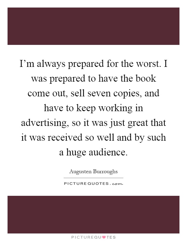 I'm always prepared for the worst. I was prepared to have the book come out, sell seven copies, and have to keep working in advertising, so it was just great that it was received so well and by such a huge audience Picture Quote #1