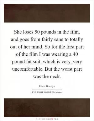 She loses 50 pounds in the film, and goes from fairly sane to totally out of her mind. So for the first part of the film I was wearing a 40 pound fat suit, which is very, very uncomfortable. But the worst part was the neck Picture Quote #1