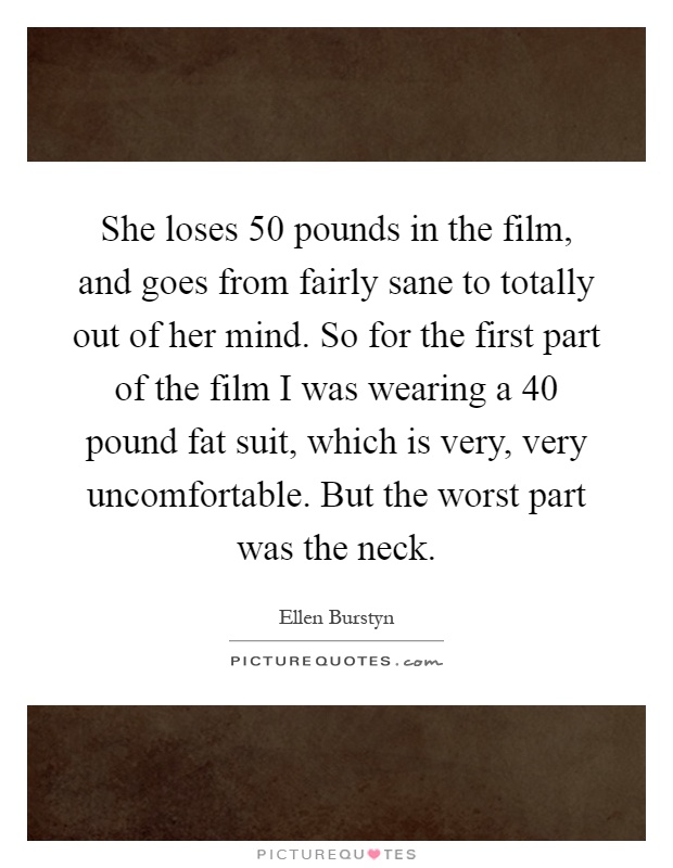 She loses 50 pounds in the film, and goes from fairly sane to totally out of her mind. So for the first part of the film I was wearing a 40 pound fat suit, which is very, very uncomfortable. But the worst part was the neck Picture Quote #1
