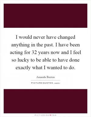 I would never have changed anything in the past. I have been acting for 32 years now and I feel so lucky to be able to have done exactly what I wanted to do Picture Quote #1