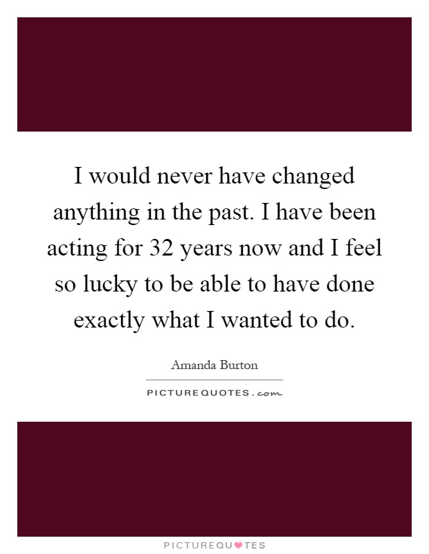I would never have changed anything in the past. I have been acting for 32 years now and I feel so lucky to be able to have done exactly what I wanted to do Picture Quote #1