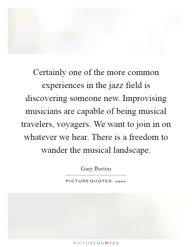 Certainly one of the more common experiences in the jazz field is discovering someone new. Improvising musicians are capable of being musical travelers, voyagers. We want to join in on whatever we hear. There is a freedom to wander the musical landscape Picture Quote #1