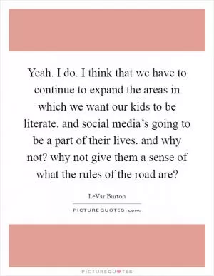Yeah. I do. I think that we have to continue to expand the areas in which we want our kids to be literate. and social media’s going to be a part of their lives. and why not? why not give them a sense of what the rules of the road are? Picture Quote #1