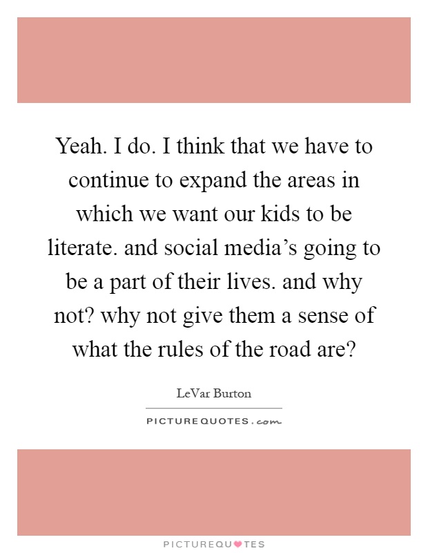 Yeah. I do. I think that we have to continue to expand the areas in which we want our kids to be literate. and social media's going to be a part of their lives. and why not? why not give them a sense of what the rules of the road are? Picture Quote #1