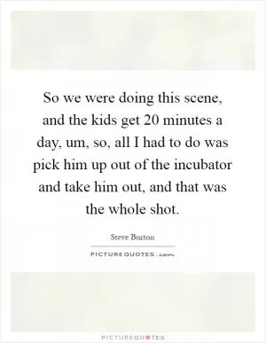 So we were doing this scene, and the kids get 20 minutes a day, um, so, all I had to do was pick him up out of the incubator and take him out, and that was the whole shot Picture Quote #1