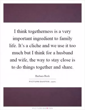 I think togetherness is a very important ingredient to family life. It’s a cliche and we use it too much but I think for a husband and wife, the way to stay close is to do things together and share Picture Quote #1