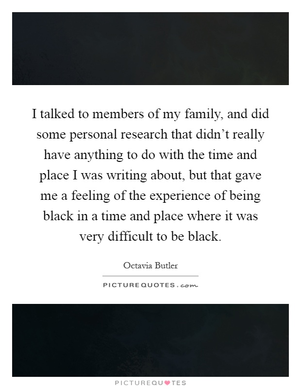 I talked to members of my family, and did some personal research that didn't really have anything to do with the time and place I was writing about, but that gave me a feeling of the experience of being black in a time and place where it was very difficult to be black Picture Quote #1