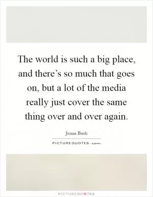 The world is such a big place, and there’s so much that goes on, but a lot of the media really just cover the same thing over and over again Picture Quote #1