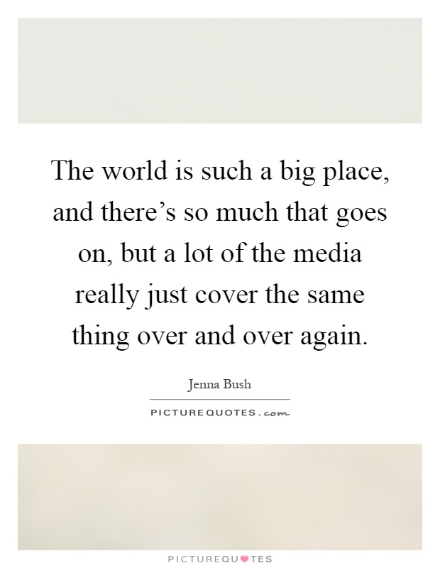 The world is such a big place, and there's so much that goes on, but a lot of the media really just cover the same thing over and over again Picture Quote #1