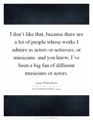 I don’t like that, because there are a lot of people whose works I admire as actors or actresses, or musicians. and you know, I’ve been a big fan of different musicians or actors Picture Quote #1