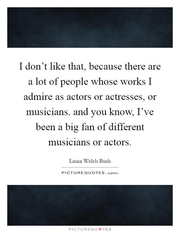 I don't like that, because there are a lot of people whose works I admire as actors or actresses, or musicians. and you know, I've been a big fan of different musicians or actors Picture Quote #1