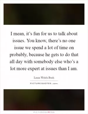 I mean, it’s fun for us to talk about issues. You know, there’s no one issue we spend a lot of time on probably, because he gets to do that all day with somebody else who’s a lot more expert at issues than I am Picture Quote #1