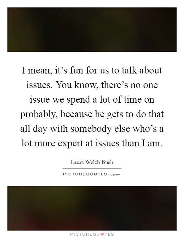 I mean, it's fun for us to talk about issues. You know, there's no one issue we spend a lot of time on probably, because he gets to do that all day with somebody else who's a lot more expert at issues than I am Picture Quote #1