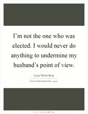 I’m not the one who was elected. I would never do anything to undermine my husband’s point of view Picture Quote #1