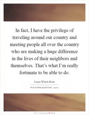 In fact, I have the privilege of traveling around our country and meeting people all over the country who are making a huge difference in the lives of their neighbors and themselves. That’s what I’m really fortunate to be able to do Picture Quote #1
