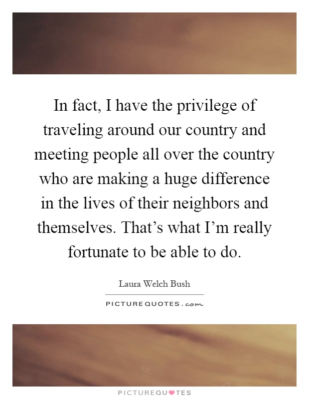 In fact, I have the privilege of traveling around our country and meeting people all over the country who are making a huge difference in the lives of their neighbors and themselves. That's what I'm really fortunate to be able to do Picture Quote #1