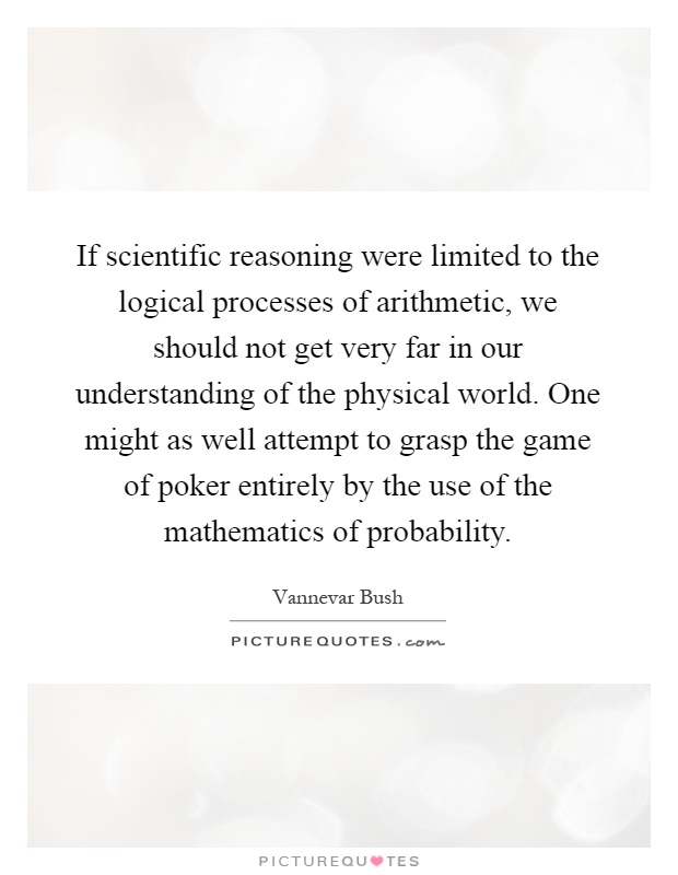 If scientific reasoning were limited to the logical processes of arithmetic, we should not get very far in our understanding of the physical world. One might as well attempt to grasp the game of poker entirely by the use of the mathematics of probability Picture Quote #1