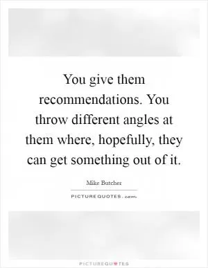 You give them recommendations. You throw different angles at them where, hopefully, they can get something out of it Picture Quote #1