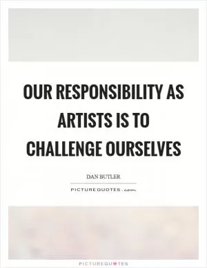 Our responsibility as artists is to challenge ourselves Picture Quote #1