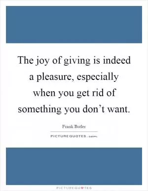The joy of giving is indeed a pleasure, especially when you get rid of something you don’t want Picture Quote #1