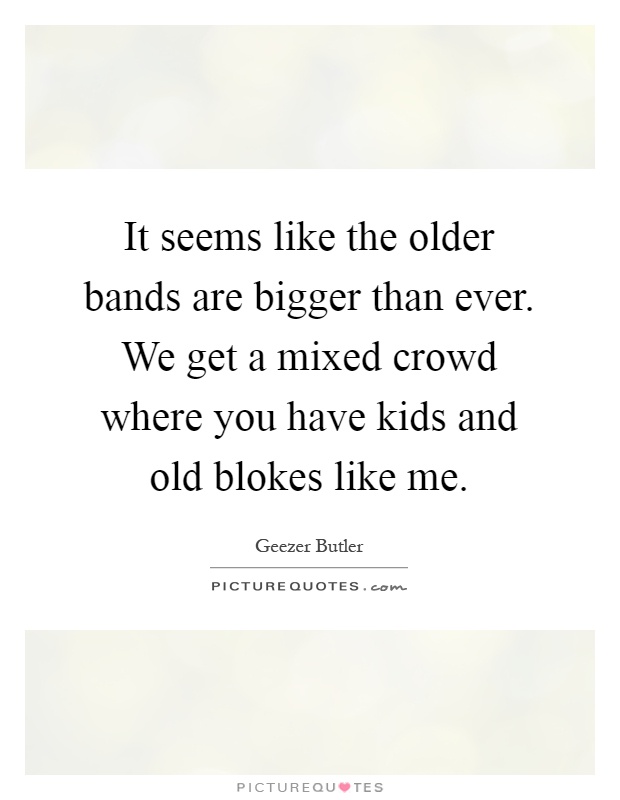 It seems like the older bands are bigger than ever. We get a mixed crowd where you have kids and old blokes like me Picture Quote #1