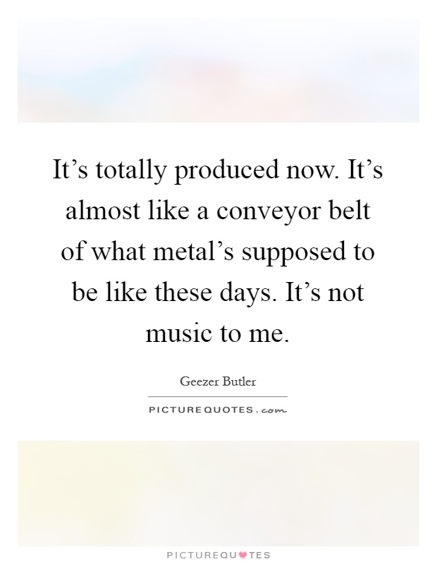 It's totally produced now. It's almost like a conveyor belt of what metal's supposed to be like these days. It's not music to me Picture Quote #1