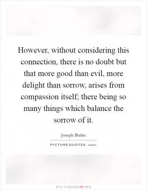 However, without considering this connection, there is no doubt but that more good than evil, more delight than sorrow, arises from compassion itself; there being so many things which balance the sorrow of it Picture Quote #1