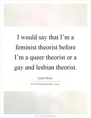 I would say that I’m a feminist theorist before I’m a queer theorist or a gay and lesbian theorist Picture Quote #1