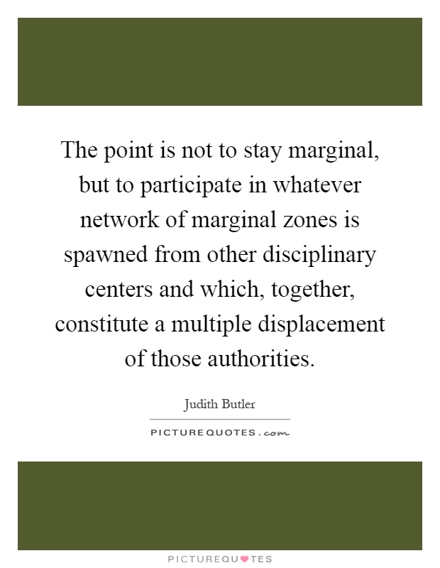 The point is not to stay marginal, but to participate in whatever network of marginal zones is spawned from other disciplinary centers and which, together, constitute a multiple displacement of those authorities Picture Quote #1