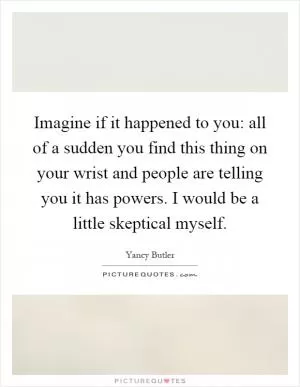 Imagine if it happened to you: all of a sudden you find this thing on your wrist and people are telling you it has powers. I would be a little skeptical myself Picture Quote #1