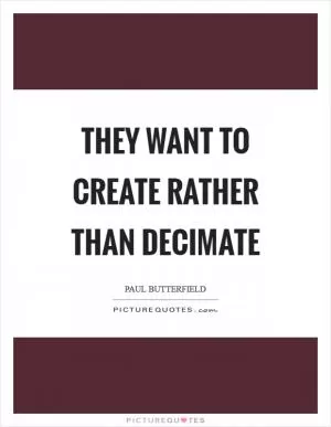 They want to create rather than decimate Picture Quote #1
