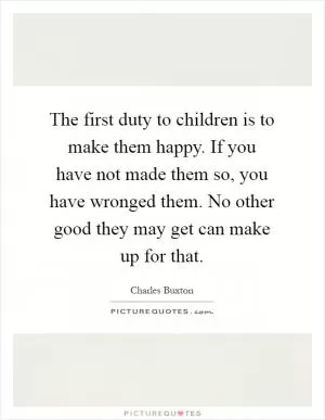 The first duty to children is to make them happy. If you have not made them so, you have wronged them. No other good they may get can make up for that Picture Quote #1
