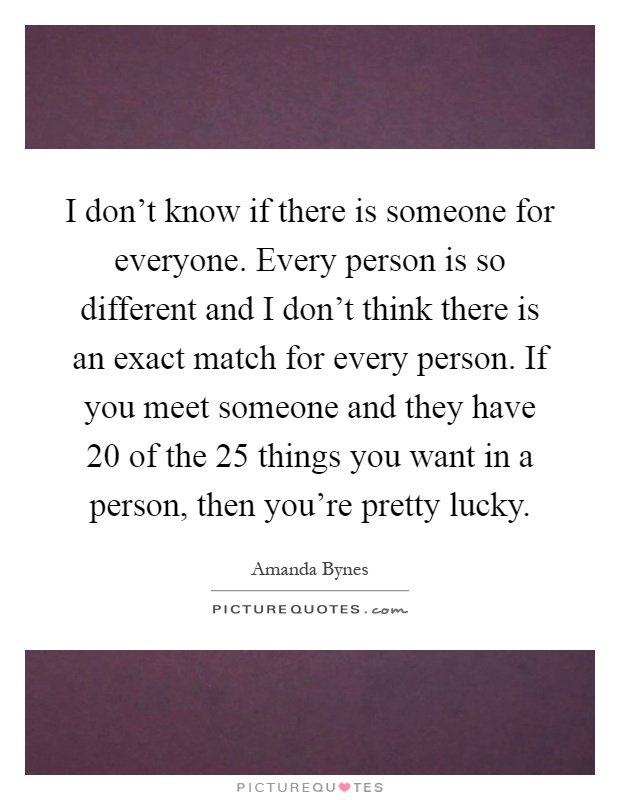 I don't know if there is someone for everyone. Every person is so different and I don't think there is an exact match for every person. If you meet someone and they have 20 of the 25 things you want in a person, then you're pretty lucky Picture Quote #1
