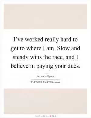 I’ve worked really hard to get to where I am. Slow and steady wins the race, and I believe in paying your dues Picture Quote #1
