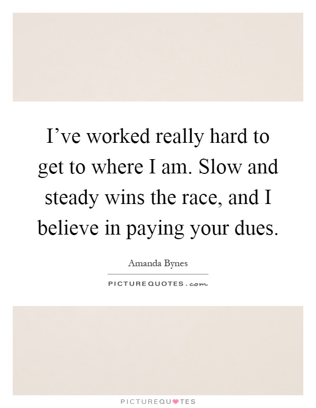 I've worked really hard to get to where I am. Slow and steady wins the race, and I believe in paying your dues Picture Quote #1