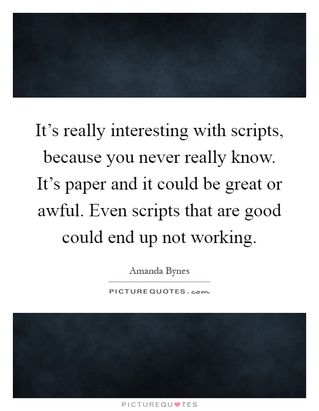 It's really interesting with scripts, because you never really know. It's paper and it could be great or awful. Even scripts that are good could end up not working Picture Quote #1