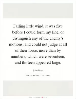 Falling little wind, it was five before I could form my line, or distinguish any of the enemy’s motions; and could not judge at all of their force, more than by numbers, which were seventeen, and thirteen appeared large Picture Quote #1