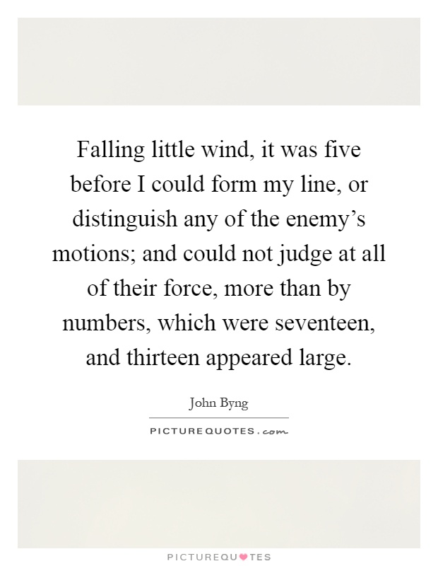 Falling little wind, it was five before I could form my line, or distinguish any of the enemy's motions; and could not judge at all of their force, more than by numbers, which were seventeen, and thirteen appeared large Picture Quote #1
