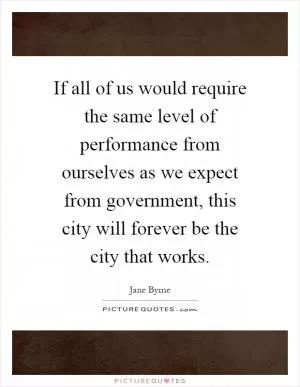 If all of us would require the same level of performance from ourselves as we expect from government, this city will forever be the city that works Picture Quote #1
