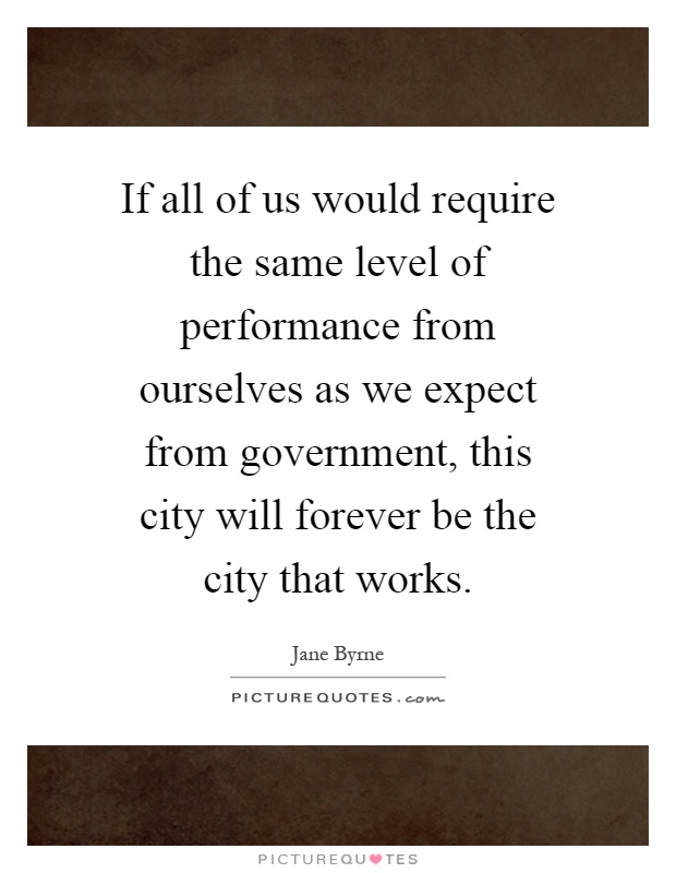 If all of us would require the same level of performance from ourselves as we expect from government, this city will forever be the city that works Picture Quote #1