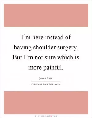 I’m here instead of having shoulder surgery. But I’m not sure which is more painful Picture Quote #1